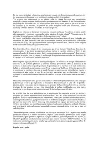 En ese marco se indagó sobre cómo estaba siendo tomada esta herramienta para la escritura por
los usuarios específicamente en el ámbito universitario y el nivel secundario.
"Lo primero que observamos en un público reducido, donde hacemos una investigación
etnográfica, porque estamos situados con los profesores que son docentes de los distintos cursos,
es que hay una utilización cada vez más cotidiana, pero no declarada, es decir, que se la ocultan a
los docentes, y los docentes, en general, no están indagando sobre esta utilización", reveló
Grabosky sobre los primeros resultados de su investigación.
Explicó que este uso no declarado provoca una situación en la que “los chicos no saben usarlo
adecuadamente, y terminan presentando malos trabajos, de mala calidad". "Entonces surge la
necesidad de tomarlo como problemática de formación docente”, indicó.
En cambio, en el ámbito universitario se declara el uso de inteligencias artificiales. Grabosky, que
es docente del área lingüística, dijo que les sorprendió observar en las entrevistas y encuestas
realizadas en 2023 y 2024 que se mencionan las inteligencias artificiales, "pero no tienen un peso
fuerte o suficiente como para que sea relevante”.
Para Grabosky, el uso íntegro de las IA demanda que el ser humano “sea el que direccione la
comunicación, el que tome las decisiones, el que plantee la cuestión retórica, es decir, el que
marque el rumbo de lo que se quiere decir, cómo comunicar, a quién comunicar”. Esto es muy
distinto a un plagio, “que es cuando el ser humano delega absolutamente todas las decisiones de
la escritura en la inteligencia artificial generativa”.
El investigador dijo que por esto la investigación apunta a la necesidad de indagar sobre cómo se
usan las IA en distintas prácticas y también pretende profundizar sobre la didáctica de la
escritura, es decir, cómo se puede potenciar el aprendizaje de la escritura en la vida profesional.
Señaló en este sentido que programas como Word ya incorpora "la IA con el Copilot, que no sólo
te monitorea la escritura, sino que te puede brindar un panorama de integridad en cuanto a
porcentajes de cita online, al uso de un lenguaje respetuoso, que no discrimina, es decir,
realmente es una herramienta que enriquece la escritura si es que la utilizas de manera adecuada”,
afirmó.
El docente contó que un taller que dio en el Centro Cultural de España en Buenos Aires en el que
pudo trabajar sobre lo que significaba la producción de escritura con el Chat GPT le permitió
plantear, junto a su equipo de investigación, un abordaje de la escritura electrónica y cómo las
prácticas de los usuarios se han visto interpeladas e incluso modificadas por esta nueva
tecnología, en pos de garantizar un uso adecuado de las inteligencias artificiales.
En el taller, que fue con profesionales de la arquitectura, la fotografía, el arte de ficción y
abogados que estaban problematizando la influencia del Chat GPT en sus profesiones, abordó una
propuesta didáctica de escritura con esta herramienta, sobre cómo utilizarla de manera adecuada,
con integridad académica, que permite resolver el problema del plagio. En ese sentido, Grabosky
destacó que todos estos nuevos modos se están regulando de a poco, por ejemplo, las normas
APA ya han incluido una plantilla para citar trabajos hechos con inteligencia artificial. Mientras
que, en el área de las tecnologías en humanidades, se está trabajando sobre el uso que se hace en
cada disciplina.
“Nuestra indagación va sobre si hubiera un uso ético y un uso íntegro de la IA generativa para la
producción escrita en el ámbito académico”, explicó. Como ejemplo, planteó que, en las etapas
de la escritura, “para generar la ruptura de la página en blanco, que es un problema del escritor, el
Chat GPT puede ser una herramienta interesante para romper esa traba”. El GPT también “se ha
visto como un interlocutor, como un alter ego del escritor con quien vos podés generar ideas de
manera recíproca colaborativa”.
Regular o no regular
 