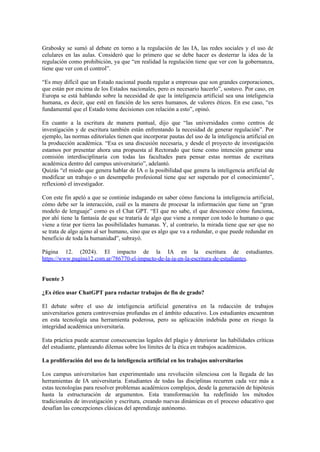 Grabosky se sumó al debate en torno a la regulación de las IA, las redes sociales y el uso de
celulares en las aulas. Consideró que lo primero que se debe hacer es desterrar la idea de la
regulación como prohibición, ya que “en realidad la regulación tiene que ver con la gobernanza,
tiene que ver con el control”.
“Es muy difícil que un Estado nacional pueda regular a empresas que son grandes corporaciones,
que están por encima de los Estados nacionales, pero es necesario hacerlo”, sostuvo. Por caso, en
Europa se está hablando sobre la necesidad de que la inteligencia artificial sea una inteligencia
humana, es decir, que esté en función de los seres humanos, de valores éticos. En ese caso, “es
fundamental que el Estado tome decisiones con relación a esto”, opinó.
En cuanto a la escritura de manera puntual, dijo que “las universidades como centros de
investigación y de escritura también están enfrentando la necesidad de generar regulación”. Por
ejemplo, las normas editoriales tienen que incorporar pautas del uso de la inteligencia artificial en
la producción académica. “Esa es una discusión necesaria, y desde el proyecto de investigación
estamos por presentar ahora una propuesta al Rectorado que tiene como intención generar una
comisión interdisciplinaria con todas las facultades para pensar estas normas de escritura
académica dentro del campus universitario”, adelantó.
Quizás “el miedo que genera hablar de IA o la posibilidad que genera la inteligencia artificial de
modificar un trabajo o un desempeño profesional tiene que ser superado por el conocimiento”,
reflexionó el investigador.
Con este fin apeló a que se continúe indagando en saber cómo funciona la inteligencia artificial,
cómo debe ser la interacción, cuál es la manera de procesar la información que tiene un “gran
modelo de lenguaje” como es el Chat GPT. “El que no sabe, el que desconoce cómo funciona,
por ahí tiene la fantasía de que se trataría de algo que viene a romper con todo lo humano o que
viene a tirar por tierra las posibilidades humanas. Y, al contrario, la mirada tiene que ser que no
se trata de algo ajeno al ser humano, sino que es algo que va a redundar, o que puede redundar en
beneficio de toda la humanidad”, subrayó.
Página 12. (2024). El impacto de la IA en la escritura de estudiantes.
https://www.pagina12.com.ar/786770-el-impacto-de-la-ia-en-la-escritura-de-estudiantes.
Fuente 3
¿Es ético usar ChatGPT para redactar trabajos de fin de grado?
El debate sobre el uso de inteligencia artificial generativa en la redacción de trabajos
universitarios genera controversias profundas en el ámbito educativo. Los estudiantes encuentran
en esta tecnología una herramienta poderosa, pero su aplicación indebida pone en riesgo la
integridad académica universitaria.
Esta práctica puede acarrear consecuencias legales del plagio y deteriorar las habilidades críticas
del estudiante, planteando dilemas sobre los límites de la ética en trabajos académicos.
La proliferación del uso de la inteligencia artificial en los trabajos universitarios
Los campus universitarios han experimentado una revolución silenciosa con la llegada de las
herramientas de IA universitaria. Estudiantes de todas las disciplinas recurren cada vez más a
estas tecnologías para resolver problemas académicos complejos, desde la generación de hipótesis
hasta la estructuración de argumentos. Esta transformación ha redefinido los métodos
tradicionales de investigación y escritura, creando nuevas dinámicas en el proceso educativo que
desafían las concepciones clásicas del aprendizaje autónomo.
 