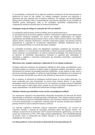 La accesibilidad y sofisticación de la redacción académica asistida por IA han democratizado la
producción de textos de alta calidad. Los trabajos entregados muestran una coherencia y
pulimiento que antes requerían años de práctica académica. Sin embargo, esta facilidad plantea
dilemas éticos profundos sobre la autenticidad del conocimiento adquirido. El uso extendido de
ChatGPT genera interrogantes sobre si los estudiantes desarrollan verdaderamente las
competencias analíticas necesarias para su formación profesional.
Principales riesgos de delegar la redacción del TFG en ChatGPT
La inteligencia artificial puede escribir un trabajo, pero no puede pensar por ti.
La automatización de la escritura académica conlleva consecuencias cognitivas preocupantes para
el desarrollo intelectual estudiantil. Los jóvenes que delegan completamente sus trabajos
experimentan una pérdida del pensamiento crítico, ya que evitan el proceso reflexivo que implica
analizar fuentes, contrastar información y formular conclusiones propias. Esta práctica erosiona
gradualmente la capacidad de razonamiento independiente, habilidad fundamental para el
ejercicio profesional futuro y la toma de decisiones complejas.
La comodidad tecnológica genera una dependencia tecnológica estudiantil que trasciende el
ámbito académico. Los universitarios acostumbrados a obtener respuestas inmediatas desarrollan
menor tolerancia a la incertidumbre y al esfuerzo intelectual prolongado. Esta situación provoca
un deterioro de habilidades metacognitivas, limitando su capacidad para autorregular el
aprendizaje y adaptarse a situaciones profesionales que demanden creatividad y pensamiento
estratégico original.
Diferencias entre el plagio tradicional y utilización de IA en trabajos académicos
El plagio tradicional constituye una apropiación indebida de obras ajenas, presentándolas como
creaciones propias sin reconocer la autoría según la legislación española. Esta práctica vulnera
directamente los derechos de propiedad intelectual establecidos, ya que implica la copia literal o
parcial de contenidos protegidos. La definición legal del plagio se fundamenta en la existencia de
un autor humano identificable cuya obra ha sido utilizada sin autorización ni reconocimiento.
Por el contrario, la utilización de inteligencia artificial genera un vacío jurídico particular. Los
textos producidos por estas herramientas no poseen autor humano directo, lo que plantea
interrogantes sobre los derechos de autoría en IA. Las máquinas no pueden ostentar la titularidad
de una obra según el marco legal actual, creando así una zona gris donde la apropiación no se
ajusta completamente a las definiciones tradicionales de plagio académico.
Métodos existentes para identificar textos escritos con inteligencia artificial
Las instituciones educativas han desarrollado sofisticadas herramientas de detección del fraude
especializadas en identificar contenido generado artificialmente. Estos sistemas analizan aspectos
como la coherencia textual, la variabilidad estilística y las estructuras sintácticas características de
la escritura automatizada. Los algoritmos examinan miles de muestras textuales para establecer
patrones distintivos entre la redacción humana y artificial.
Los patrones lingüísticos artificiales incluyen repeticiones estructurales, uso excesivo de
conectores formales y ausencia de marcadores personales típicos del discurso humano. Sin
embargo, la precisión de los detectores anti-IA presenta limitaciones significativas, con tasas de
acierto que oscilan entre el 70% y 90% según estudios independientes. Esta variabilidad depende
de factores como la sofisticación del modelo utilizado y las técnicas de enmascaramiento
empleadas por los usuarios.
Los falsos positivos: errores frecuentes en detección de textos generados por IA
 