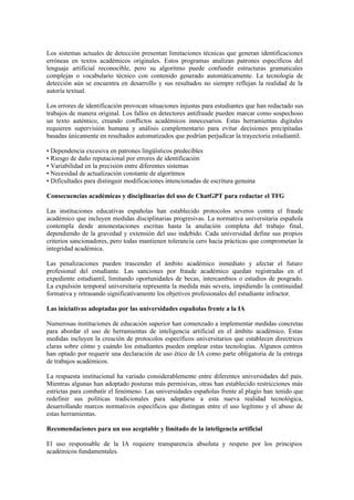 Los sistemas actuales de detección presentan limitaciones técnicas que generan identificaciones
erróneas en textos académicos originales. Estos programas analizan patrones específicos del
lenguaje artificial reconocible, pero su algoritmo puede confundir estructuras gramaticales
complejas o vocabulario técnico con contenido generado automáticamente. La tecnología de
detección aún se encuentra en desarrollo y sus resultados no siempre reflejan la realidad de la
autoría textual.
Los errores de identificación provocan situaciones injustas para estudiantes que han redactado sus
trabajos de manera original. Los fallos en detectores antifraude pueden marcar como sospechoso
un texto auténtico, creando conflictos académicos innecesarios. Estas herramientas digitales
requieren supervisión humana y análisis complementario para evitar decisiones precipitadas
basadas únicamente en resultados automatizados que podrían perjudicar la trayectoria estudiantil.
• Dependencia excesiva en patrones lingüísticos predecibles
• Riesgo de daño reputacional por errores de identificación
• Variabilidad en la precisión entre diferentes sistemas
• Necesidad de actualización constante de algoritmos
• Dificultades para distinguir modificaciones intencionadas de escritura genuina
Consecuencias académicas y disciplinarias del uso de ChatGPT para redactar el TFG
Las instituciones educativas españolas han establecido protocolos severos contra el fraude
académico que incluyen medidas disciplinarias progresivas. La normativa universitaria española
contempla desde amonestaciones escritas hasta la anulación completa del trabajo final,
dependiendo de la gravedad y extensión del uso indebido. Cada universidad define sus propios
criterios sancionadores, pero todas mantienen tolerancia cero hacia prácticas que comprometan la
integridad académica.
Las penalizaciones pueden trascender el ámbito académico inmediato y afectar el futuro
profesional del estudiante. Las sanciones por fraude académico quedan registradas en el
expediente estudiantil, limitando oportunidades de becas, intercambios o estudios de posgrado.
La expulsión temporal universitaria representa la medida más severa, impidiendo la continuidad
formativa y retrasando significativamente los objetivos profesionales del estudiante infractor.
Las iniciativas adoptadas por las universidades españolas frente a la IA
Numerosas instituciones de educación superior han comenzado a implementar medidas concretas
para abordar el uso de herramientas de inteligencia artificial en el ámbito académico. Estas
medidas incluyen la creación de protocolos específicos universitarios que establecen directrices
claras sobre cómo y cuándo los estudiantes pueden emplear estas tecnologías. Algunos centros
han optado por requerir una declaración de uso ético de IA como parte obligatoria de la entrega
de trabajos académicos.
La respuesta institucional ha variado considerablemente entre diferentes universidades del país.
Mientras algunas han adoptado posturas más permisivas, otras han establecido restricciones más
estrictas para combatir el fenómeno. Las universidades españolas frente al plagio han tenido que
redefinir sus políticas tradicionales para adaptarse a esta nueva realidad tecnológica,
desarrollando marcos normativos específicos que distingan entre el uso legítimo y el abuso de
estas herramientas.
Recomendaciones para un uso aceptable y limitado de la inteligencia artificial
El uso responsable de la IA requiere transparencia absoluta y respeto por los principios
académicos fundamentales.
 