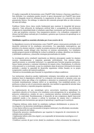 El empleo responsable de herramientas como ChatGPT debe limitarse a funciones específicas y
bien definidas. Los estudiantes pueden recurrir al apoyo documental con ChatGPT para tareas
como la búsqueda inicial de información, la organización de ideas o la corrección de errores
gramaticales básicos. Sin embargo, la redacción del contenido principal debe ser obra exclusiva
del autor del trabajo.
Establecer límites éticos claros resulta fundamental para mantener la integridad del proceso
educativo. Toda utilización de inteligencia artificial debe ir acompañada de una declaración
obligatoria de originalidad donde el estudiante especifique exactamente qué herramientas empleó
y para qué propósitos concretos. Esta transparencia permite a los evaluadores comprender el
alcance real del trabajo realizado por el estudiante y garantiza que el proceso de aprendizaje no se
vea comprometido.
Habilidades cognitivas esenciales afectadas por el uso excesivo de IA
La dependencia excesiva de herramientas como ChatGPT genera consecuencias profundas en el
desarrollo intelectual de los estudiantes universitarios. Las capacidades metacognitivas, que
permiten a los alumnos analizar y regular sus propios procesos de aprendizaje, se ven gravemente
comprometidas cuando delegan estas funciones en sistemas automatizados. Los estudiantes
pierden progresivamente la habilidad de evaluar la calidad de su trabajo, identificar sus fortalezas
y debilidades académicas, y desarrollar estrategias personalizadas de estudio.
La investigación activa estudiantil experimenta un deterioro preocupante cuando los alumnos
recurren sistemáticamente a respuestas generadas artificialmente. Esta práctica reduce
significativamente su curiosidad intelectual y su capacidad para formular preguntas pertinentes,
buscar fuentes primarias y contrastar información de manera crítica. Paralelamente, la reflexión
crítica personal se ve erosionada, ya que los estudiantes dejan de procesar información de manera
profunda y pierden la capacidad de desarrollar argumentos sólidos basados en su propia
comprensión y análisis del material académico.
Alternativas recomendadas para fomentar la originalidad en trabajos académicos
Las instituciones educativas pueden implementar estrategias innovadoras que contrarresten la
tendencia hacia la dependencia artificial. La evaluación oral presencial se presenta como una
herramienta valiosa que obliga a los estudiantes a demostrar su comprensión real del material,
revelando inmediatamente cualquier déficit en su aprendizaje. Esta modalidad permite a los
profesores evaluar no solo el conocimiento adquirido, sino también la capacidad de articular ideas
de manera coherente y responder preguntas espontáneas.
La implementación de una metodología activa universitaria transforma radicalmente la
experiencia educativa al involucrar a los estudiantes como protagonistas de su aprendizaje. Los
proyectos colaborativos, estudios de caso y simulaciones prácticas estimulan el pensamiento
crítico y la creatividad. Simultáneamente, el desarrollo de una competencia digital transversal
estudiantil enseña a los alumnos a utilizar la tecnología de manera ética y productiva,
distinguiendo entre herramientas que apoyan el aprendizaje y aquellas que lo sustituyen.
• Organizar defensas orales donde los estudiantes expliquen detalladamente su proceso de
investigación y las decisiones metodológicas adoptadas.
• Crear diarios reflexivos que documenten el progreso intelectual y las dificultades encontradas
durante el desarrollo del trabajo.
• Desarrollar proyectos interdisciplinarios que requieran la integración de conocimientos de
múltiples áreas académicas.
• Implementar talleres sobre ética digital y uso responsable de herramientas tecnológicas en el
ámbito académico.
• Establecer sesiones de peer review donde los estudiantes evalúen críticamente los trabajos de
 