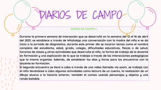DIARIO DE CAMPO I.
Durante la primera semana de interacción que se desarrolló en la semana del 12 al 16 de abril
del 2021; se establece a través de WhatsApp una conversación con la madre del niño e se da
inicio a la jornada de diagnóstico, durante este primer día se tocaron temas como el nombre
completo del estudiante, edad, grado, colegio, dificultades educativas, físicas o de salud,
horarios de clases y otras actividades que desarrolla el niño, la forma de trabajo de la docente
en formación y una explicación de lo que se trabaja a través de las interacciones pedagógicas
que la misma organiza. Además, de establecer los días y horas para los encuentros con la
docente en formación.
El segundo encuentro se llevó a cabo a través de una video llamada vía zoom, se trabajó con
el niño llevándose a cabo algunas actividades como lectura de un cuento, la realización de un
dibujo alusivo a la historia anterior, también el conteo usando personajes y objetos y una
ronda bailable.
DIARIOS DE CAMPO
 