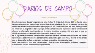 DIARIOS DE CAMPO
DIARIO DE CAMPO II
Siendo la semana dos correspondiente a las fechas 19-23 de abril del año 2021 se llevó a cabo
la cuarta interacción pedagógica la cual fue desarrollada de forma presencial, durante la
misma se realizó acompañamiento pedagógico a las clases virtuales del niño, esta jornada
da inicio con la asignatura de Lenguaje; en la cual se hizo una explicación de la temática del
día que era la copla, continuando con la misma temática se desarrolla una guía la cual se
dividía en algunas actividades como completar la entre otras.
En la siguiente interacción se llevaron a cabo una serie de talleres evaluativos en los cuales
la institución determinaría los conocimientos adquiridos por cada niño, dentro de las áreas
que se desarrollaron fueron ciencias sociales, lenguaje y ciencias naturales.
Cada uno contaba con sus instrucciones, ilustraciones, información, colorear, conectar
ilustraciones con los términos correspondientes.
 
