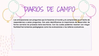 DIARIOS DE CAMPO
Las anticipaciones son preguntas que le hacemos al mundo y la comprensión es el hecho de
respondernos a estas preguntas. Con esto identificamos la importancia de desarrollar de
forma correcta los procesos lecto-escritores. Con los cuales podemos resolver con mayor
facilidad herramientas pedagógicas como las evaluaciones o los talleres evaluativos.
 
