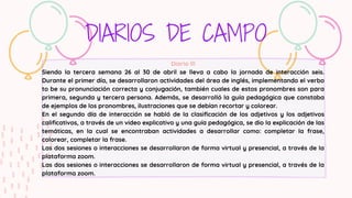 DIARIOS DE CAMPO
Diario lll
Siendo la tercera semana 26 al 30 de abril se lleva a cabo la jornada de interacción seis.
Durante el primer día, se desarrollaron actividades del área de inglés, implementando el verbo
to be su pronunciación correcta y conjugación, también cuales de estos pronombres son para
primera, segunda y tercera persona. Además, se desarrolló la guía pedagógica que constaba
de ejemplos de los pronombres, ilustraciones que se debían recortar y colorear.
En el segundo día de interacción se habló de la clasificación de los adjetivos y los adjetivos
calificativos, a través de un video explicativo y una guía pedagógica, se dio la explicación de las
temáticas, en la cual se encontraban actividades a desarrollar como: completar la frase,
colorear, completar la frase.
Las dos sesiones o interacciones se desarrollaron de forma virtual y presencial, a través de la
plataforma zoom.
Las dos sesiones o interacciones se desarrollaron de forma virtual y presencial, a través de la
plataforma zoom.
 