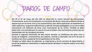 DIARIOS DE CAMPO
Diario lV
Del 03 al 07 de mayo del año 2021 se desarrolló la cuarta semana de interacciones.
Primeramente, se da una introducción a la temática del día por parte de la docente donde se
expone que son los seres vivos y sus características, para dicha explicación se implementa un
video explicativo, preguntas exploratorias y además una guía pedagógica; en la cual se daba
nuevamente una definición de seres vivos, ilustraciones de los mismo. También se debía
desarrollar una actividad para la casa en la cual se daban unas ilustraciones y tenían que ser
relacionadas con los conceptos correctos.
Durante la segunda interacción de esta misma semana, se clasificaron los seres vivos a
través de imágenes, características, pre saberes, recortes y coloreado. Con el fin de que la
temática sea clara y quede de forma significativa en los niños.
También se habló sobre las adiciones, su importancia y forma correcta de desarrollarla, a
través de problemas matemáticos e implementación del ábaco la docente explico a los niños
la temática.
 
