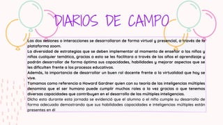 DIARIOS DE CAMPO
Las dos sesiones o interacciones se desarrollaron de forma virtual y presencial, a través de la
plataforma zoom.
La diversidad de estrategias que se deben implementar al momento de enseñar a los niños y
niñas cualquier temática, gracias a esto se les facilitara a través de los años el aprendizaje y
podrán desarrollar de forma óptima sus capacidades, habilidades y mejorar aspectos que se
les dificulten frente a los procesos educativos.
Además, la importancia de desarrollar un buen rol docente frente a la virtualidad que hoy se
vive.
Tomamos como referencia a Howard Gardner quien con su teoría de las inteligencias múltiples
denomina que el ser humano puede cumplir muchos roles a la vez gracias a que tenemos
diversas capacidades que contribuyen en el desarrollo de las múltiples inteligencias.
Dicho esto durante esta jornada se evidenció que el alumno o el niño cumple su desarrollo de
forma adecuada demostrando que sus habilidades capacidades e inteligencias múltiples están
presentes en él
 