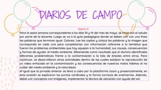 DIARIOS DE CAMPO
Diario V
Para la sexta semana correspondiente a los días 10 y 14 del mes de mayo, se inicia con el saludo
por parte de la docente. Luego se va a la guía pedagógica donde se deben unir con una línea
las palabras que terminan igual. Colorea. Lee las coplas y coloca las palabras y la imagen que
corresponda en cada una para completarlas con información referente a la temática que
fueron los problemas ambientales que hoy aquejan a la humanidad, sus causas, consecuencias
y formas de ayudar al medio ambiente. Obteniendo como resultado que el alumno identificaba
diferentes problemáticas frente a la contaminación a la tala de árboles entre otros. Para
continuar, se desarrollaron otras actividades dentro de las cuales estaban la reproducción de
un vídeo enfocado en la contaminación y las consecuencias de nuestros malos hábitos al no
cuidar del medio ambiente y la naturaleza.
Al igual que la jornada anterior se llevó a cabo por la plataforma zoom y presencialmente; en
esta ocasión se explicaron los puntos cardinales y la forma correcta de orientarnos. Además,
debió unir conceptos con imágenes, implementar la técnica de ubicación con ayuda del sol.
 