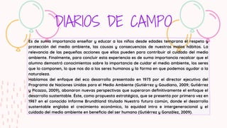 DIARIOS DE CAMPO
Es de suma importancia enseñar y educar a los niños desde edades temprana el respeto y
protección del medio ambiente, las causas y consecuencias de nuestros malos hábitos. La
relevancia de las pequeñas acciones que ellos pueden para contribuir al cuidado del medio
ambiente. Finalmente, para concluir esta experiencia es de suma importancia recalcar que el
alumno demostró conocimientos sobre la importancia de cuidar el medio ambiente, los seres
que lo componen, lo que nos da a los seres humanos y la forma en que podemos ayudar a la
naturaleza.
Hablamos del enfoque del eco desarrollo presentado en 1973 por el director ejecutivo del
Programa de Naciones Unidas para el Medio Ambiente (Gutiérrez y Gaudiano, 2009; Gutiérrez
y Picazzo, 2009), abonaron nuevas perspectivas que superaron definitivamente el enfoque el
desarrollo sustentable. Éste, como propuesta estratégica, que se presenta por primera vez en
1987 en el conocido Informe Brundtland titulado Nuestro futuro común, donde el desarrollo
sustentable engloba el crecimiento económico, la equidad intra e intergeneracional y el
cuidado del medio ambiente en beneficio del ser humano (Gutiérrez y González, 2009).
 