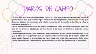 DIARIOS DE CAMPO
Los procesos educativos también deben ayudar a crear diferentes competencias en los niños
y niñas es por esto que enseñar inglés en las aulas es indispensable, teniendo en cuenta que
debemos adaptar las temáticas a la edad y momento del desarrollo de los niños y niñas a
quienes se les enseñara.
Educar en la diversidad cultural del país es un deber que como docentes no podemos dejar de
lado en los procesos educativos, se debe llevar a las aulas las diferentes culturas, razas,
costumbres.
Desde la perspectiva de Locke, el espíritu en su nacimiento es una cabina vacía (Mauviel, 2011)
y es a partir de la experiencia que se adquieren los conocimientos. En el mismo orden de
ideas, según Mauviel, la antropología de Hume hace referencia a la experiencia. Dicho esto,
con las experiencias y conocimientos que adquirimos a través del desarrollo de la existencia.
 