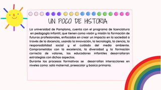 La universidad de Pamplona, cuenta con el programa de licenciatura
en pedagogía infantil; que tienen como visión y misión la formación de
futuros profesionales, enfocados en crear un impacto en la sociedad a
través de la docencia, usando la innovación, la tecnología, la ciencia, la
responsabilidad social y el cuidado del medio ambiente.
Comprometidos con la excelencia, la diversidad y la formación
correcta de valores, los educadores infantiles desarrollaran
estrategias con dichos aspectos.
Durante los procesos formativos se desarrollan interacciones en
niveles como: sala maternal, preescolar y basica primaria.
UN POCO DE HISTORIA
 