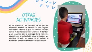 OTRAS
ACTIVIDADES
En el transcurso del proceso de la practica
formativa, también se llevaron a cabo algunas
actividades externas o que no estaban previstas
dentro de de ellas se resaltan una izada de bandera
y un encuentro con la psicóloga de la institución
educativa; en la cual se hablo sobre la situación que
atraviesa el país en cuanto a lo político, lo
económico, aspectos de la salud y el autocuidado.
 
