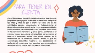 PARA TENER EN
CUENTA...
Como docentes en formación debemos realizar diversidad de
propuestas pedagógicas orientadas al desarrollo integral de
los niños y niñas. Es por lo mismo que cada una de las
actividades estarán encaminadas al fortalecimiento, el
desarrollo multidimensional, perfeccionar sus personalidades
como individuos pertenecientes a una sociedad, importancia
de las relaciones familiares y entre pares. Confianza en sí
mismos, mayor autoestima y tranquilidad para afrontar el
paso a la educación formal, esto podría concluir en la
disminución de la deserción escolar debido a que los
aprendizajes adquiridos mejoraron sus capacidades de
resiliencia al enfrentarse con aspectos que no conocían a
temprana edad y buscar solución a estas dificultades.
 
