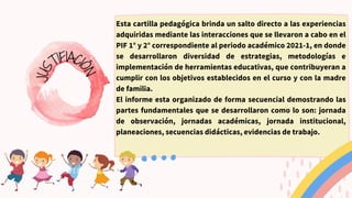 Esta cartilla pedagógica brinda un salto directo a las experiencias
adquiridas mediante las interacciones que se llevaron a cabo en el
PIF 1° y 2° correspondiente al periodo académico 2021-1, en donde
se desarrollaron diversidad de estrategias, metodologías e
implementación de herramientas educativas, que contribuyeran a
cumplir con los objetivos establecidos en el curso y con la madre
de familia.
El informe esta organizado de forma secuencial demostrando las
partes fundamentales que se desarrollaron como lo son: jornada
de observación, jornadas académicas, jornada institucional,
planeaciones, secuencias didácticas, evidencias de trabajo.
J
U
S
TIFIACI
Ó
N
 