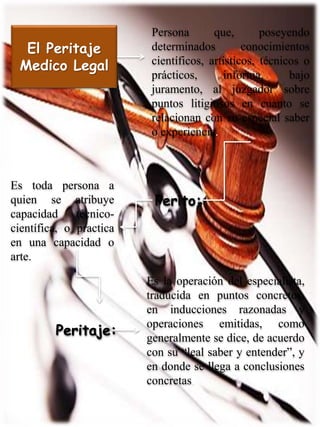 El Peritaje
Medico Legal
Persona que, poseyendo
determinados conocimientos
científicos, artísticos, técnicos o
prácticos, informa, bajo
juramento, al juzgador sobre
puntos litigiosos en cuanto se
relacionan con su especial saber
o experiencia.
Perito:
Es toda persona a
quien se atribuye
capacidad técnico-
científica, o practica
en una capacidad o
arte.
Peritaje:
Es la operación del especialista,
traducida en puntos concretos,
en inducciones razonadas y
operaciones emitidas, como
generalmente se dice, de acuerdo
con su “leal saber y entender”, y
en donde se llega a conclusiones
concretas.
 