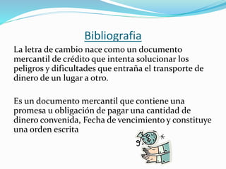 Bibliografia
La letra de cambio nace como un documento
mercantil de crédito que intenta solucionar los
peligros y dificultades que entraña el transporte de
dinero de un lugar a otro.
Es un documento mercantil que contiene una
promesa u obligación de pagar una cantidad de
dinero convenida, Fecha de vencimiento y constituye
una orden escrita
 