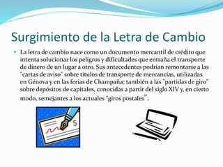 Surgimiento de la Letra de Cambio
 La letra de cambio nace como un documento mercantil de crédito que
intenta solucionar los peligros y dificultades que entraña el transporte
de dinero de un lugar a otro. Sus antecedentes podrían remontarse a las
"cartas de aviso" sobre títulos de transporte de mercancías, utilizadas
en Génova y en las ferias de Champaña; también a las "partidas de giro"
sobre depósitos de capitales, conocidas a partir del siglo XIV y, en cierto
modo, semejantes a los actuales "giros postales".
 