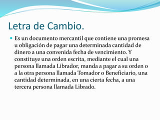 Letra de Cambio.
 Es un documento mercantil que contiene una promesa
u obligación de pagar una determinada cantidad de
dinero a una convenida fecha de vencimiento. Y
constituye una orden escrita, mediante el cual una
persona llamada Librador, manda a pagar a su orden o
a la otra persona llamada Tomador o Beneficiario, una
cantidad determinada, en una cierta fecha, a una
tercera persona llamada Librado.
 