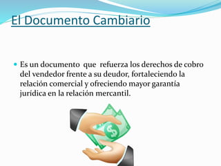 El Documento Cambiario
 Es un documento que refuerza los derechos de cobro
del vendedor frente a su deudor, fortaleciendo la
relación comercial y ofreciendo mayor garantía
jurídica en la relación mercantil.
 
