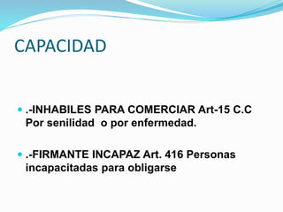 CAPACIDAD
 .-INHABILES PARA COMERCIAR Art-15 C.C
Por senilidad o por enfermedad.
 .-FIRMANTE INCAPAZ Art. 416 Personas
incapacitadas para obligarse
 