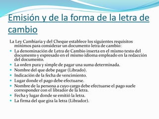 Emisión y de la forma de la letra de
cambio
La Ley Cambiaria y del Cheque establece los siguientes requisitos
mínimos para considerar un documento letra de cambio:
 La denominación de Letra de Cambio inserta en el mismo texto del
documento y expresado en el mismo idioma empleado en la redacción
del documento.
 La orden pura y simple de pagar una suma determinada.
 Nombre del que debe pagar (Librado).
 Indicación de la fecha de vencimiento.
 Lugar donde el pago debe efectuarse.
 Nombre de la persona a cuyo cargo debe efectuarse el pago suele
corresponder con el librador de la letra.
 Fecha y lugar donde se emitió la letra.
 La firma del que gira la letra (Librador).
 