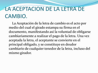 LA ACEPTACION DE LA LETRA DE
CAMBIO.
La Aceptación de la letra de cambio es el acto por
medio del cual el girado estampa su firma en el
documento, manifestando así la voluntad de obligarse
cambiariamente a realizar el pago de la letra. Una vez
aceptada la letra, el aceptante se convierte en el
principal obligado, y se constituye en deudor
cambiario de cualquier tenedor de la letra, incluso del
mismo girador.
 