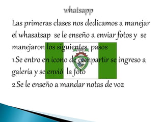 Las primeras clases nos dedicamos a manejar
el whasatsap se le enseño a enviar fotos y se
manejaron los siguientes pasos
1.Se entro en icono de compartir se ingreso a
galería y se envió la foto
2.Se le enseño a mandar notas de voz
 