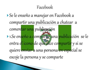 Se le enseño a manejar en Facebook a
compartir una publicación a chatear a
comentar una publicación
1.Se enseño a compartir una publicación se le
entra el icono de que dice compartir y si se
quiere enviar a una persona en especial se
escoje la persona y se comparte
 