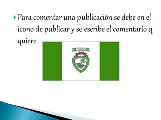Para comentar una publicación se debe en el
icono de publicar y se escribe el comentario q
quiere
 
