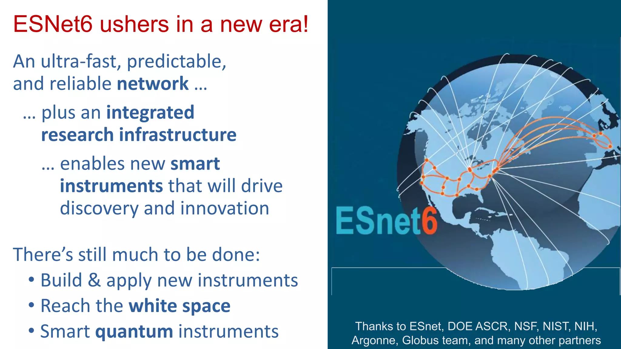 ESNet6 ushers in a new era!
An ultra-fast, predictable,
and reliable network …
… plus an integrated
research infrastructure
… enables new smart
instruments that will drive
discovery and innovation
There’s still much to be done:
• Build & apply new instruments
• Reach the white space
• Smart quantum instruments Thanks to ESnet, DOE ASCR, NSF, NIST, NIH,
Argonne, Globus team, and many other partners
 