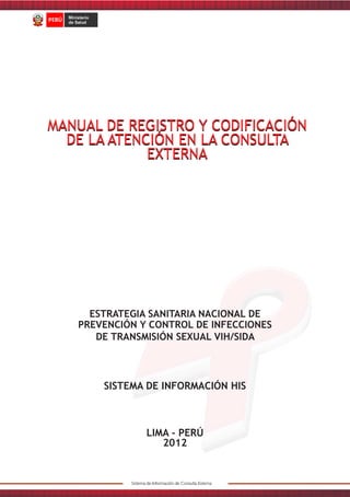 MANUAL DE REGISTRO Y CODIFICACIÓN
DE LA ATENCIÓN EN LA CONSULTA
EXTERNA

ESTRATEGIA SANITARIA NACIONAL DE
PREVENCIÓN Y CONTROL DE INFECCIONES
DE TRANSMISIÓN SEXUAL VIH/SIDA

SISTEMA DE INFORMACIÓN HIS

LIMA - PERÚ
2012

 