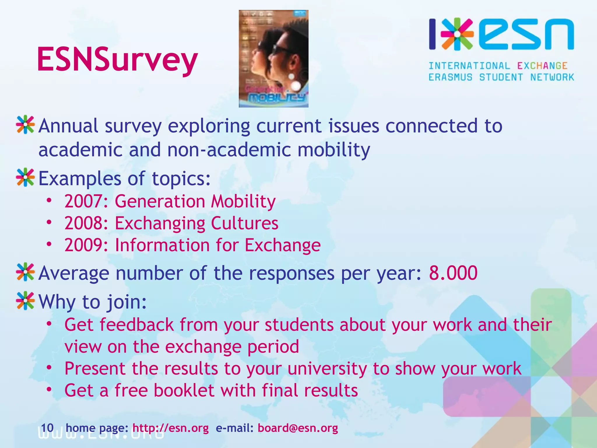 ESNSurvey
Annual survey exploring current issues connected to
academic and non-academic mobility
Examples of topics:
• 2007: Generation Mobility
• 2008: Exchanging Cultures
• 2009: Information for Exchange
Average number of the responses per year: 8.000
Why to join:
• Get feedback from your students about your work and their
view on the exchange period
• Present the results to your university to show your work
• Get a free booklet with final results
home page: http://esn.org e-mail: board@esn.org10
 