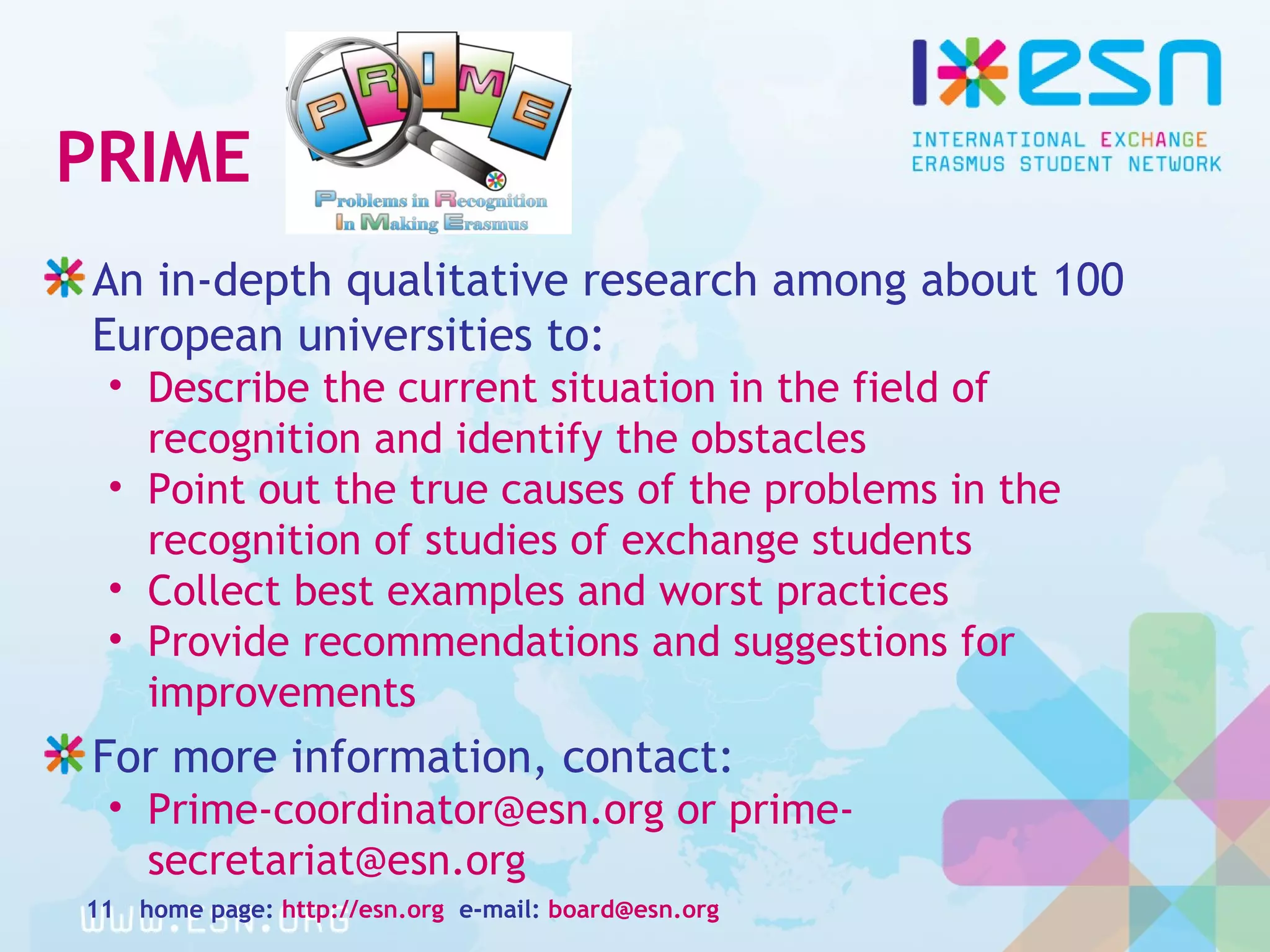 PRIME
An in-depth qualitative research among about 100
European universities to:
• Describe the current situation in the field of
recognition and identify the obstacles
• Point out the true causes of the problems in the
recognition of studies of exchange students
• Collect best examples and worst practices
• Provide recommendations and suggestions for
improvements
For more information, contact:
• Prime-coordinator@esn.org or prime-
secretariat@esn.org
home page: http://esn.org e-mail: board@esn.org11
 