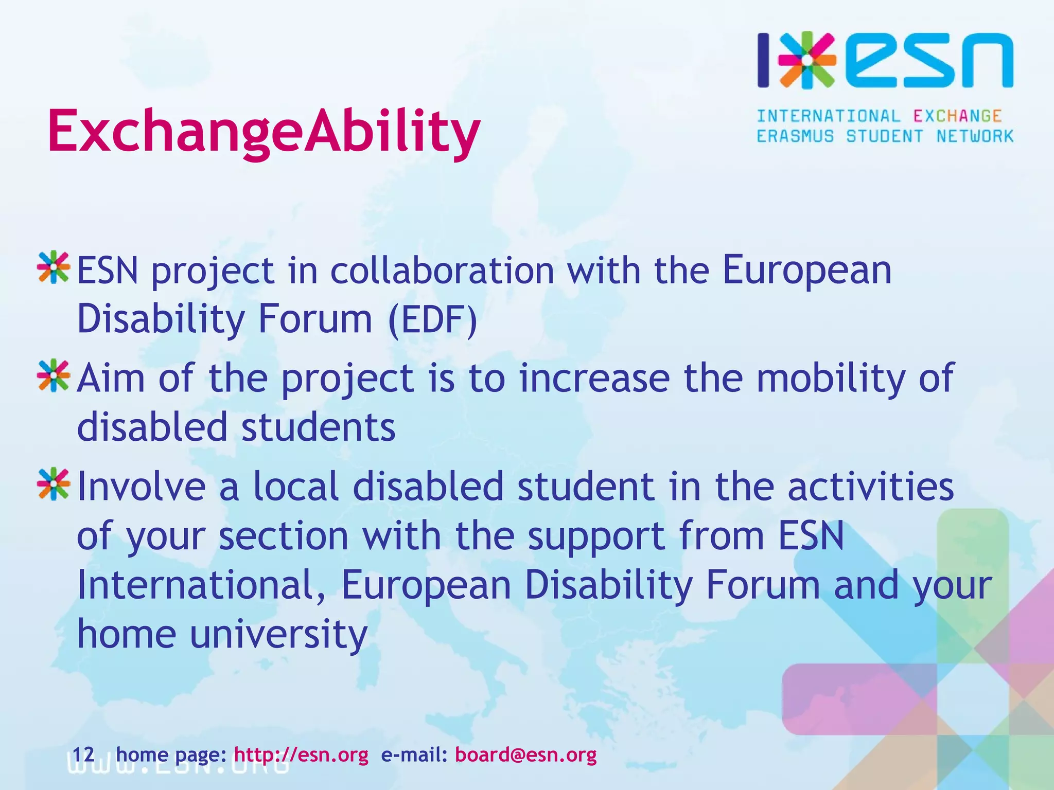 ExchangeAbility
ESN project in collaboration with the European
Disability Forum (EDF)
Aim of the project is to increase the mobility of
disabled students
Involve a local disabled student in the activities
of your section with the support from ESN
International, European Disability Forum and your
home university
home page: http://esn.org e-mail: board@esn.org12
 