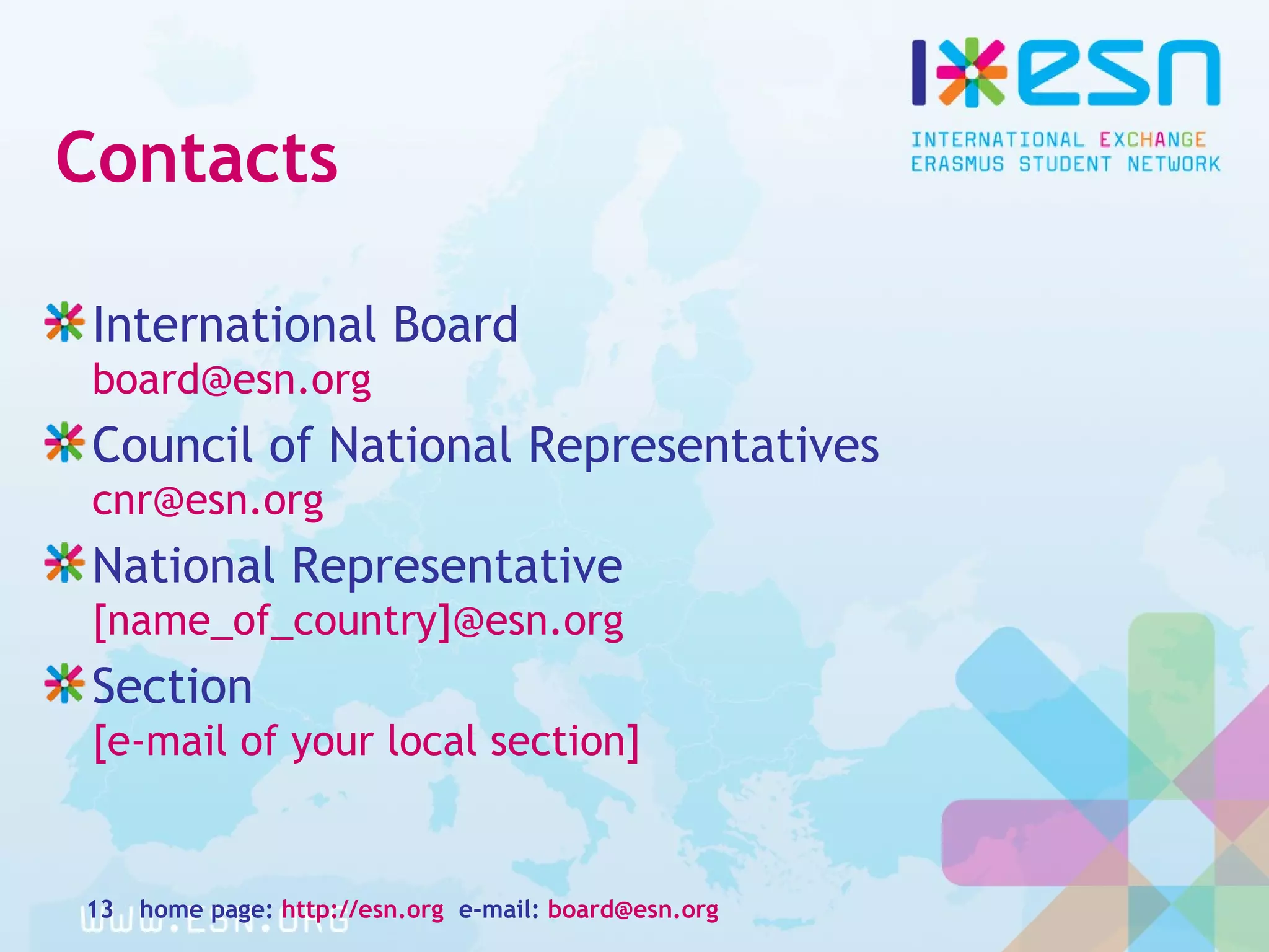 Contacts
International Board
board@esn.org
Council of National Representatives
cnr@esn.org
National Representative
[name_of_country]@esn.org
Section
[e-mail of your local section]
home page: http://esn.org e-mail: board@esn.org13
 