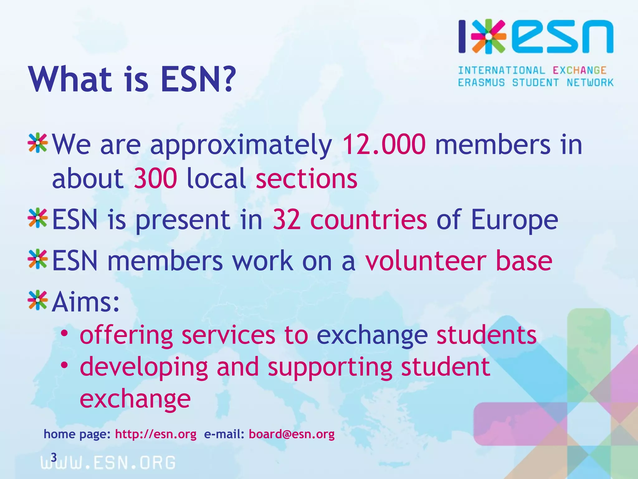 What is ESN?
We are approximately 12.000 members in
about 300 local sections
ESN is present in 32 countries of Europe
ESN members work on a volunteer base
Aims:
• offering services to exchange students
• developing and supporting student
exchange
home page: http://esn.org e-mail: board@esn.org
3
 