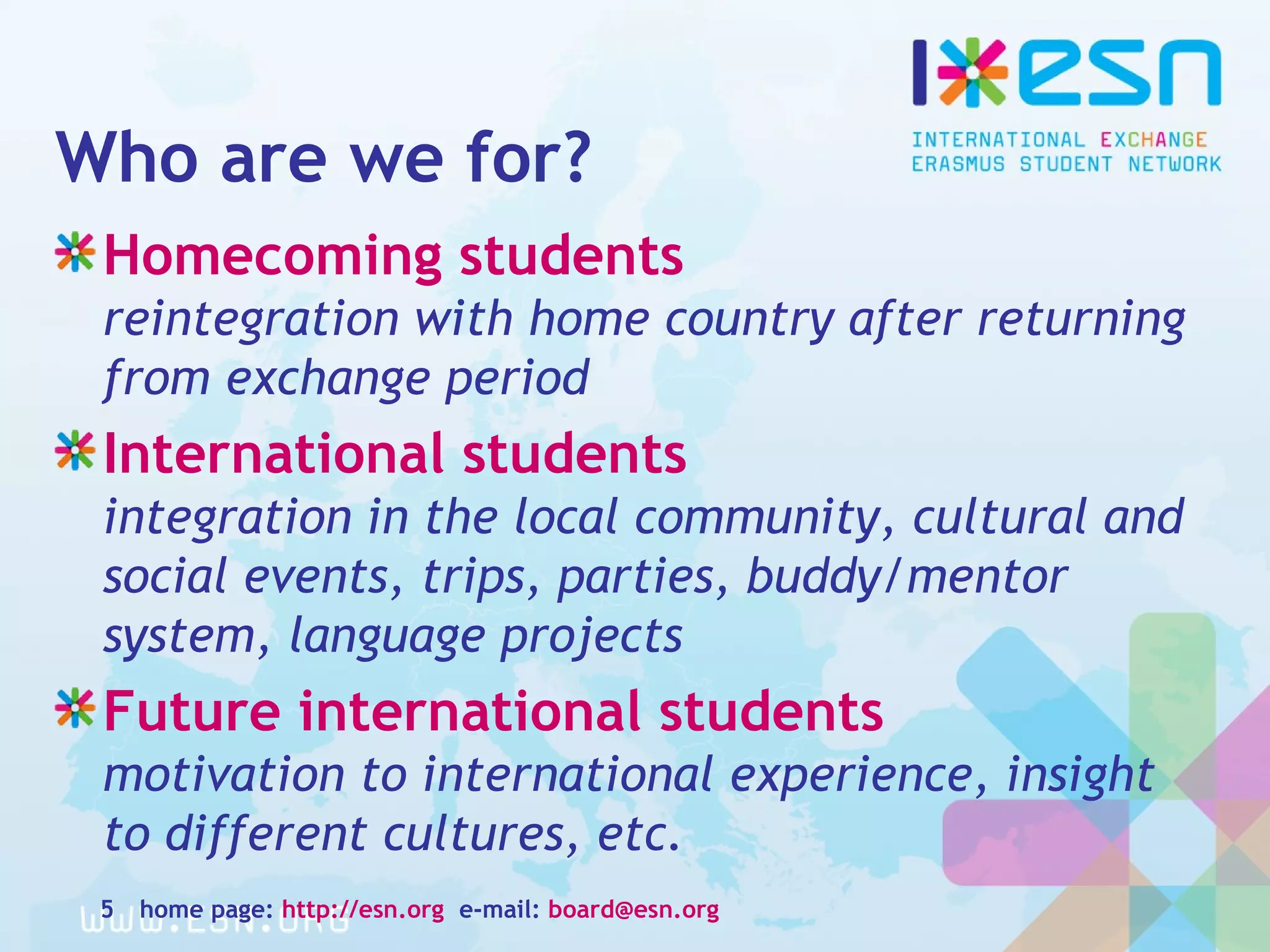 Who are we for?
Homecoming students
reintegration with home country after returning
from exchange period
International students
integration in the local community, cultural and
social events, trips, parties, buddy/mentor
system, language projects
Future international students
motivation to international experience, insight
to different cultures, etc.
home page: http://esn.org e-mail: board@esn.org5
 