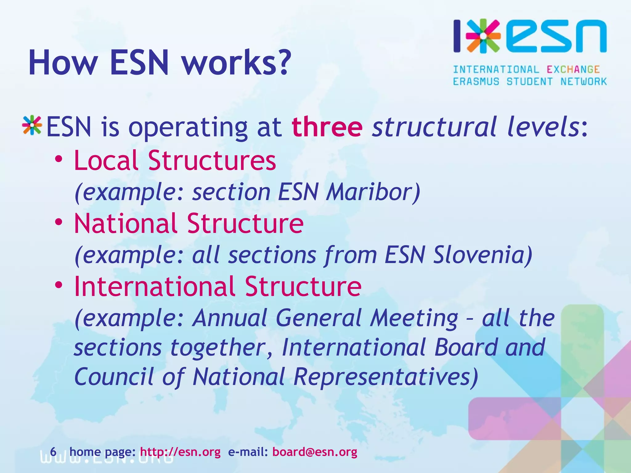 How ESN works?
ESN is operating at three structural levels:
• Local Structures
(example: section ESN Maribor)
• National Structure
(example: all sections from ESN Slovenia)
• International Structure
(example: Annual General Meeting – all the
sections together, International Board and
Council of National Representatives)
home page: http://esn.org e-mail: board@esn.org6
 