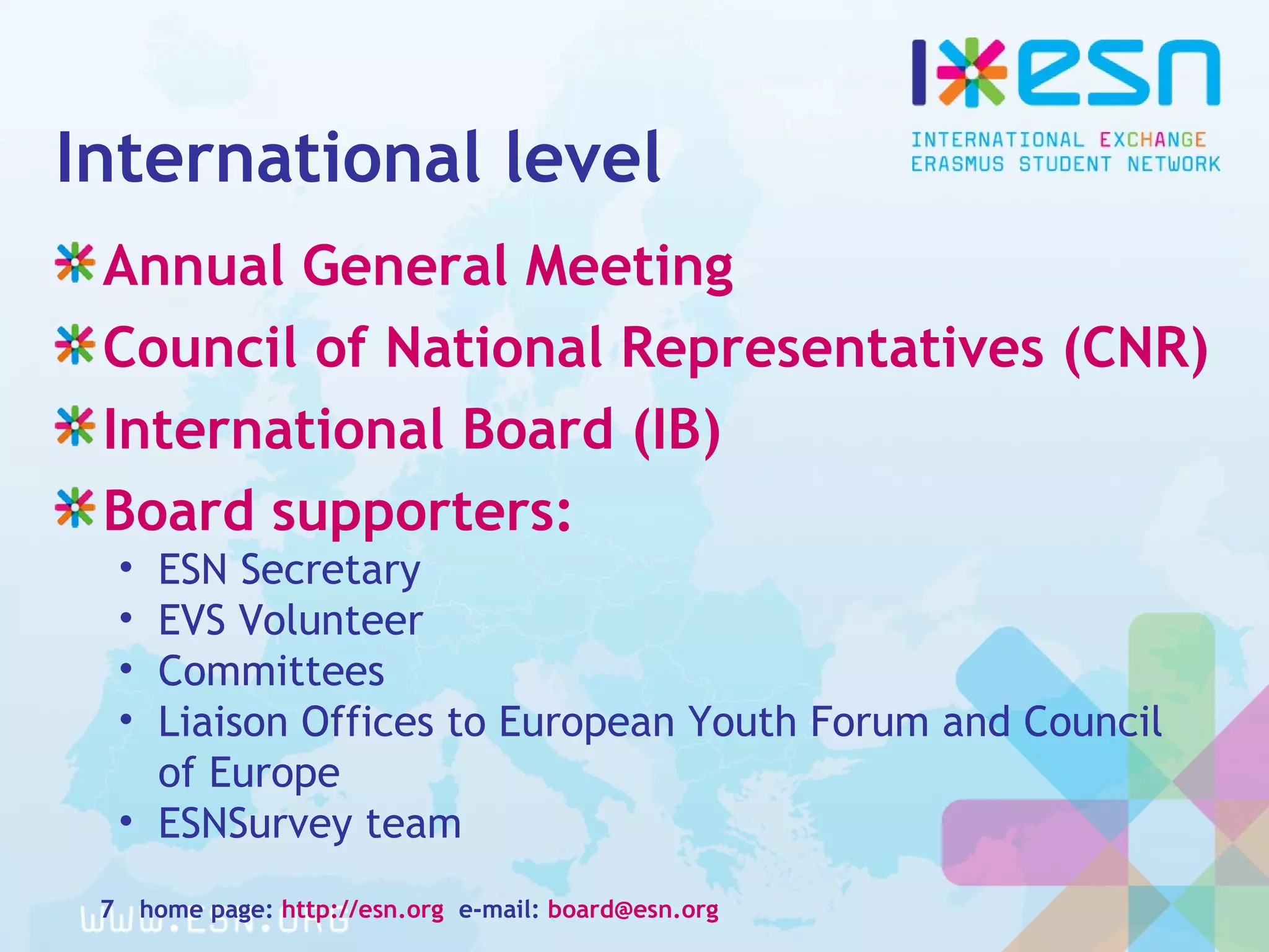 International level
Annual General Meeting
Council of National Representatives (CNR)
International Board (IB)
Board supporters:
• ESN Secretary
• EVS Volunteer
• Committees
• Liaison Offices to European Youth Forum and Council
of Europe
• ESNSurvey team
home page: http://esn.org e-mail: board@esn.org7
 
