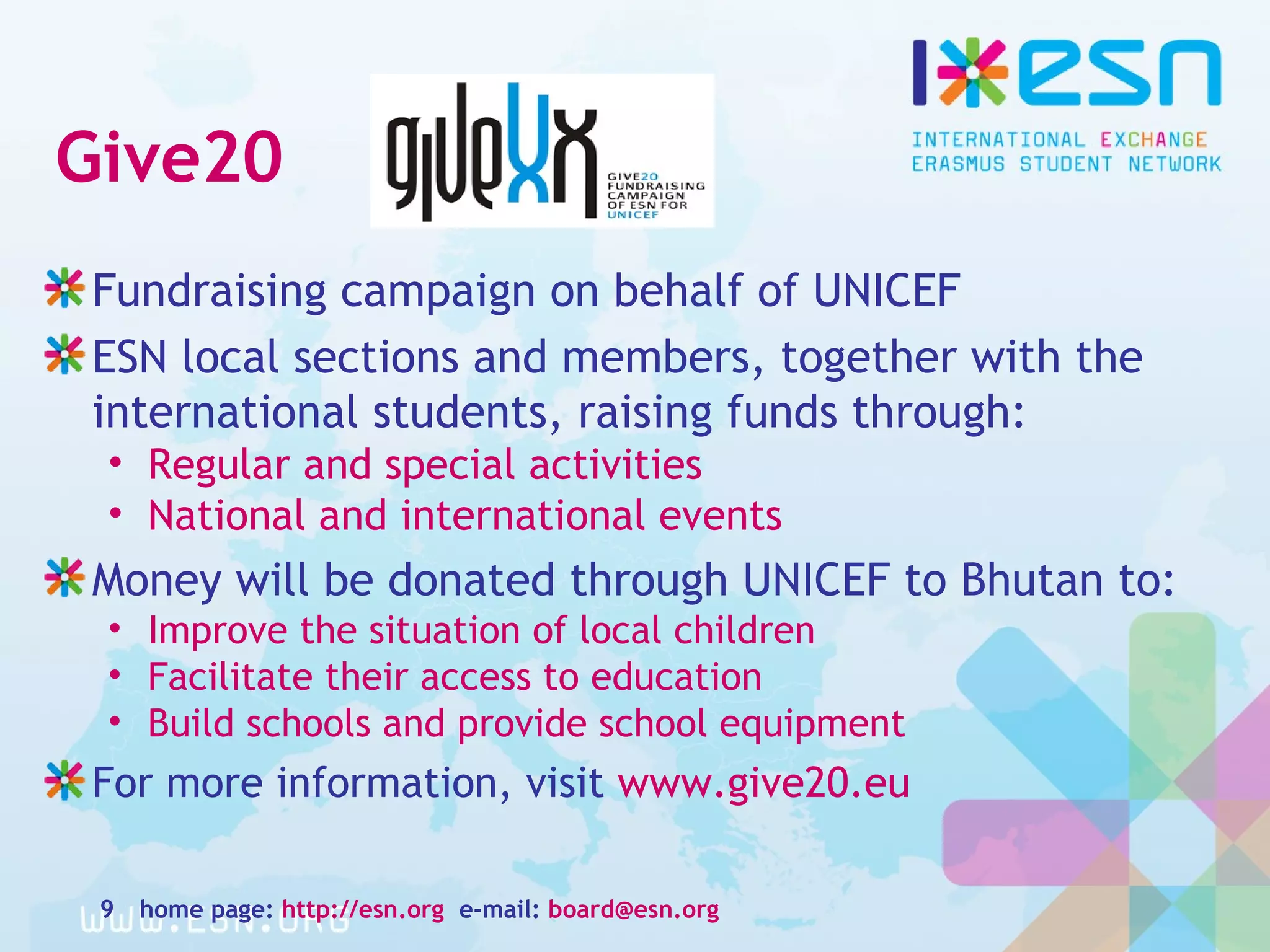 Give20
Fundraising campaign on behalf of UNICEF
ESN local sections and members, together with the
international students, raising funds through:
• Regular and special activities
• National and international events
Money will be donated through UNICEF to Bhutan to:
• Improve the situation of local children
• Facilitate their access to education
• Build schools and provide school equipment
For more information, visit www.give20.eu
home page: http://esn.org e-mail: board@esn.org9
 