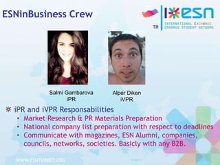 ESNinBusiness Crew

Salmi Gambarova
iPR

Alper Diken
iVPR

iPR and iVPR Responsabilities
• Market Research & PR Materials Preparation
• National company list preparation with respect to deadlines
• Communicate with magazines, ESN Alumni, companies,
councils, networks, societies. Basicly with any B2B.

 
