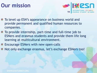 Our mission
To level up ESN’s appearance on business world and
provide permanent and qualified human resources to
companies.
To provide internship, part-time and full-time job to
ESNers and erasmus students and provide them life long
learning at multicultural environment.
Encourage ESNers with new open-calls
Not only exchange erasmus, let’s exchange ESNers too!

 