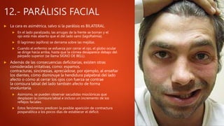12.- PARÁLISIS FACIAL
 La cara es asimétrica, salvo si la parálisis es BILATERAL.
 En el lado paralizado, las arrugas de la frente se borran y el
ojo está más abierto que el del lado sano (lagoftalmía).
 El lagrimeo (epífora) se derrama sobre las mejillas.
 Cuando el enfermo se esfuerza por cerrar el ojo, el globo ocular
se dirige hacia arriba, hasta que la córnea desaparece debajo del
párpado superior (se llama SIGNO DE BELL).
 Además de las consecuencias deficitarias, existen otras
consideradas irritativas, como: espamos,
contracturas, sincinesias, apreciádose, por ejemplo, al enseñar
los dientes, cómo disminuye la hendidura palpebral del lado
afecto o cómo al cerrar los ojos con fuerza se contrae
la comisura labial del lado también afecto de forma
involuntaria.
 Asimismo, se pueden observar sacudidas mioclónicas que
desplazan la comisura labial e incluso un incremento de los
reflejos faciales.
 Estos fenómenos predicen la posible aparición de contractura
posparalítica a los pocos días de establecer el déficit.
 