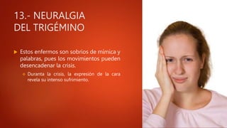 13.- NEURALGIA
DEL TRIGÉMINO
 Estos enfermos son sobrios de mímica y
palabras, pues los movimientos pueden
desencadenar la crisis.
 Duranta la crisis, la expresión de la cara
revela su intenso sufrimiento.
 