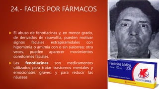 24.- FACIES POR FÁRMACOS
 El abuso de fenotiacinas y, en menor grado,
de derivados de rauwolfia, pueden motivar
signos faciales extrapiramidales con
hipomimia o amimia con o sin sialorrea; otra
veces, pueden aparecer movimientos
coreiformes faciales.
 Las fenotiazinas son medicamentos
utilizados para tratar trastornos mentales y
emocionales graves, y para reducir las
náuseas
 