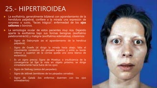 25.- HIPERTIROIDEA
 La exoftalmía, generalmente bilateral con agrandamiento de la
hendidura palpebral, confiere a la mirada una expresión de
sorpresa o susto, "facies trágica"; enfermedad de los ojos
saltones o bovinos.
 La semiología ocular de estos pacientes muy rica. Dejando
aparte la exoftalmía bajo sus formas benignas (exoftalmo
palebrorretráctil) y maligna (exoftalmía edematosa), citaremos:
1. Signo de Dabrymple (es el agrandamiento de la hendirua
palpebral).
2. Signo de Graefe (al dirigir la mirada hacia abajo, falta el
movimiento correlativo del párpado superior, y entre su borde
inferior y superior de la córnea queda una zona blanca de
esclerótica).
3. Es un signo precoz; Signo de Moebius o insuficiencia de la
convergencia (al fijar la vista en objeto próximo, se dirige
inmediatamente hacia fuera de los ojos).
4. Signo de Stellvag (rareza del parpadeo).
5. Signo de Jellinek (temblores de los párpados cerrados).
6. Signo de Gatalá (los enfermos duermen con los ojos
entreabiertos)
 