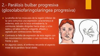 2.- Parálisis bulbar progresiva
(glosolabiofaringolaríngea progresiva)
 La atrofia de los músculos de la región inferior de
la cara comunica una expresión característica al
enfermo, está con la boca entreabierta, la
comisuras labiales dirigidas hacia abajo y a los
lados y el labio inferior colgante, afilado y
agitado por contracciones fibrilares.
 Contrasta la falta de expresión de esta región con
los movimientos normales o casi normales de la
frente y ojos.
 En algunos casos, el enfermo recuerdo el aspecto
triste de la parálisis facial doble.
 