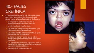 40.- FACIES
CRETÍNICA
 El característico aspecto del rostro se debe
tanto a las anomalías del desarrollo del
cráneo como a las del esqueleto de la cara.
 El conjunto de los huesos faciales es
relativamente pequeño bajo y ancho.
 La raíz nasal está muy hundida.
 Los pómulos sobresalen notablemente, y lo
mismo ocurre con la mandíbula.
 Las partes blandas estan acolchadas, al igual
que sucede con el mixedema.
 La frente es plana, y la piel que la cubre
aparece arrugada; el arranque del pelo queda
muy bajo.
 Los ojos se encuentra muy separados entre sí,
y a causa del engrosamiento de los parpados
superiores parecen oblicuos.
 Nariz aplastad y de dorso ancho.
 