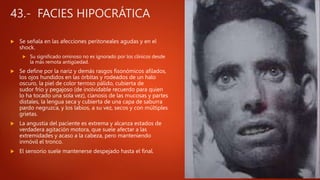 43.- FACIES HIPOCRÁTICA
 Se señala en las afecciones peritoneales agudas y en el
shock.
 Su significado ominoso no es ignorado por los clínicos desde
la más remota antigüedad.
 Se define por la nariz y demás rasgos fisonómicos afilados,
los ojos hundidos en las órbitas y rodeados de un halo
oscuro, la piel de color terroso pálido, cubierta de
sudor frío y pegajoso (de inolvidable recuerdo para quien
lo ha tocado una sola vez), cianosis de las mucosas y partes
distales, la lengua seca y cubierta de una capa de saburra
pardo negruzca, y los labios, a su vez, secos y con múltiples
grietas.
 La angustia del paciente es extrema y alcanza estados de
verdadera agitación motora, que suele afectar a las
extremidades y acaso a la cabeza, pero manteniendo
inmóvil el tronco.
 El sensorio suele mantenerse despejado hasta el final.
 