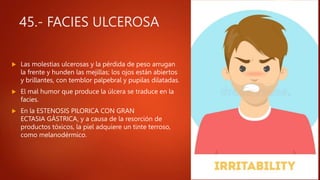 45.- FACIES ULCEROSA
 Las molestias ulcerosas y la pérdida de peso arrugan
la frente y hunden las mejillas; los ojos están abiertos
y brillantes, con temblor palpebral y pupilas dilatadas.
 El mal humor que produce la úlcera se traduce en la
facies.
 En la ESTENOSIS PILORICA CON GRAN
ECTASIA GÁSTRICA, y a causa de la resorción de
productos tóxicos, la piel adquiere un tinte terroso,
como melanodérmico.
 